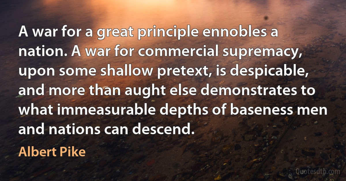 A war for a great principle ennobles a nation. A war for commercial supremacy, upon some shallow pretext, is despicable, and more than aught else demonstrates to what immeasurable depths of baseness men and nations can descend. (Albert Pike)