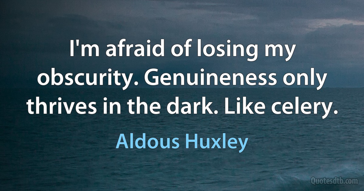 I'm afraid of losing my obscurity. Genuineness only thrives in the dark. Like celery. (Aldous Huxley)