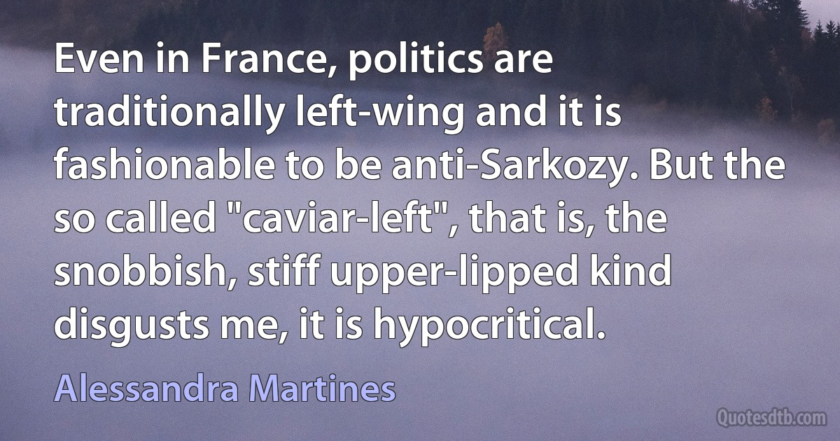 Even in France, politics are traditionally left-wing and it is fashionable to be anti-Sarkozy. But the so called "caviar-left", that is, the snobbish, stiff upper-lipped kind disgusts me, it is hypocritical. (Alessandra Martines)