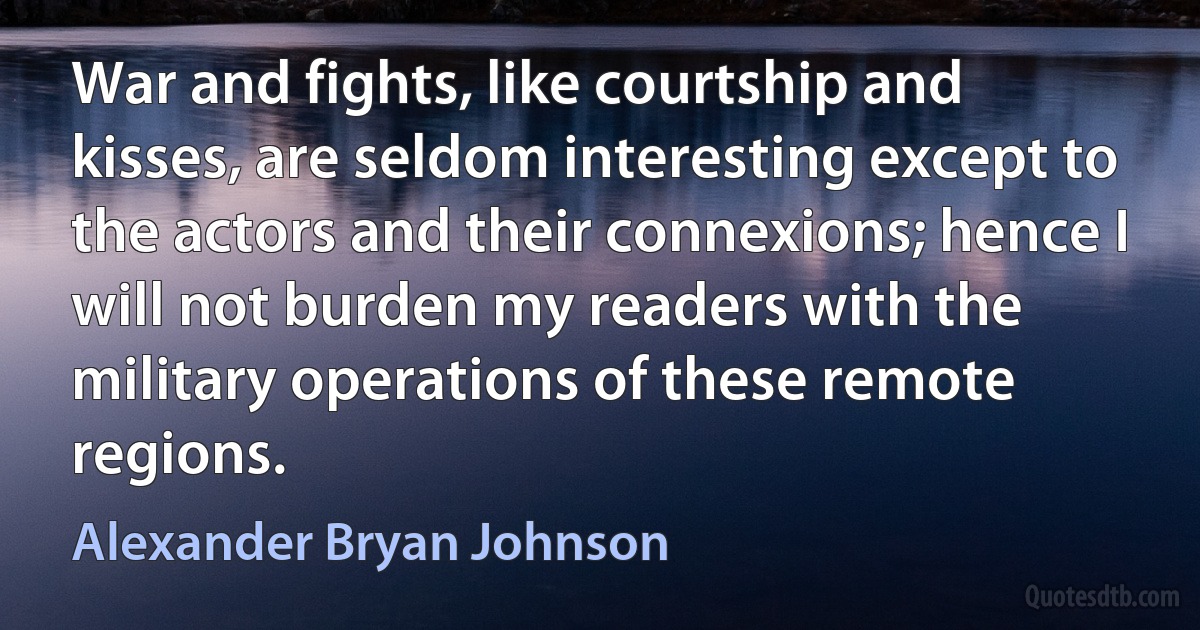 War and fights, like courtship and kisses, are seldom interesting except to the actors and their connexions; hence I will not burden my readers with the military operations of these remote regions. (Alexander Bryan Johnson)