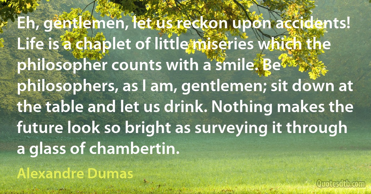 Eh, gentlemen, let us reckon upon accidents! Life is a chaplet of little miseries which the philosopher counts with a smile. Be philosophers, as I am, gentlemen; sit down at the table and let us drink. Nothing makes the future look so bright as surveying it through a glass of chambertin. (Alexandre Dumas)