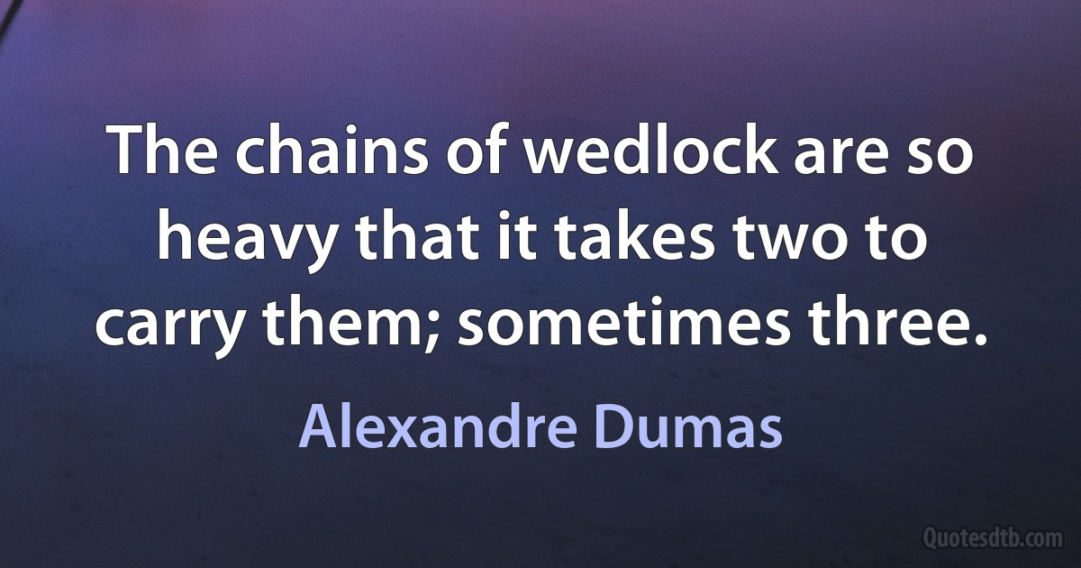 The chains of wedlock are so heavy that it takes two to carry them; sometimes three. (Alexandre Dumas)