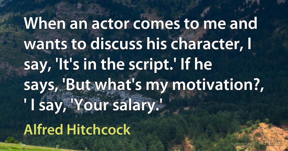 When an actor comes to me and wants to discuss his character, I say, 'It's in the script.' If he says, 'But what's my motivation?, ' I say, 'Your salary.' (Alfred Hitchcock)