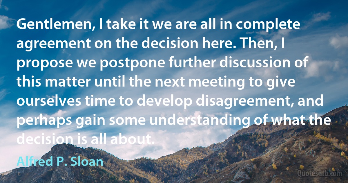 Gentlemen, I take it we are all in complete agreement on the decision here. Then, I propose we postpone further discussion of this matter until the next meeting to give ourselves time to develop disagreement, and perhaps gain some understanding of what the decision is all about. (Alfred P. Sloan)