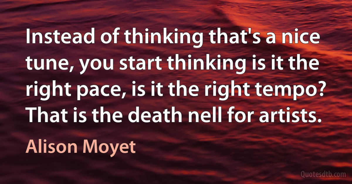 Instead of thinking that's a nice tune, you start thinking is it the right pace, is it the right tempo? That is the death nell for artists. (Alison Moyet)