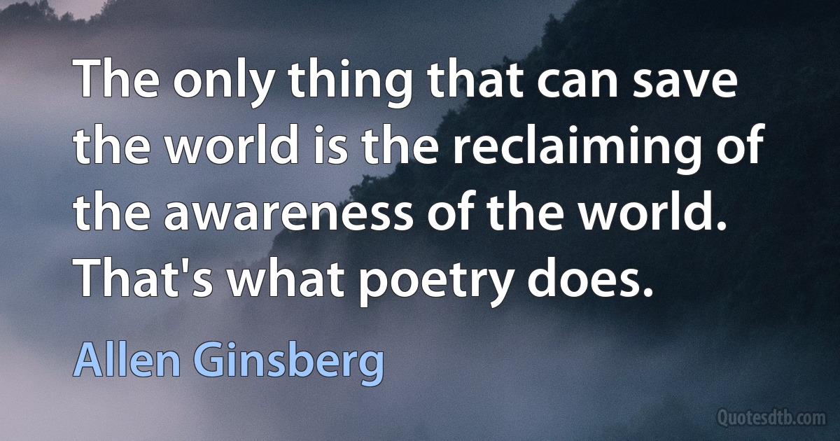 The only thing that can save the world is the reclaiming of the awareness of the world. That's what poetry does. (Allen Ginsberg)