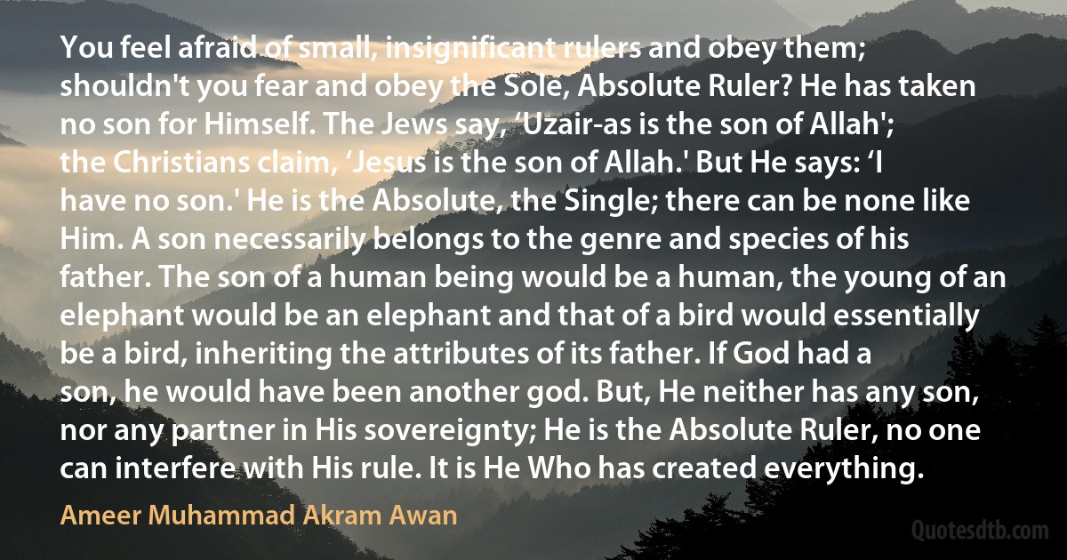 You feel afraid of small, insignificant rulers and obey them; shouldn't you fear and obey the Sole, Absolute Ruler? He has taken no son for Himself. The Jews say, ‘Uzair-as is the son of Allah'; the Christians claim, ‘Jesus is the son of Allah.' But He says: ‘I have no son.' He is the Absolute, the Single; there can be none like Him. A son necessarily belongs to the genre and species of his father. The son of a human being would be a human, the young of an elephant would be an elephant and that of a bird would essentially be a bird, inheriting the attributes of its father. If God had a son, he would have been another god. But, He neither has any son, nor any partner in His sovereignty; He is the Absolute Ruler, no one can interfere with His rule. It is He Who has created everything. (Ameer Muhammad Akram Awan)