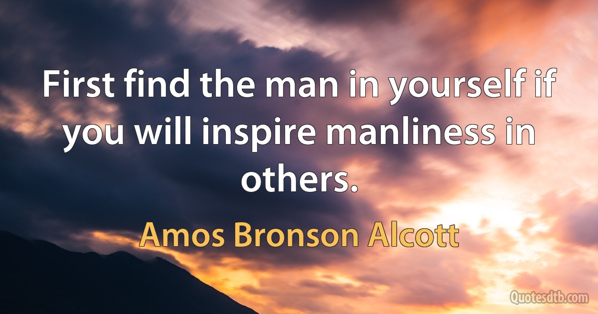 First find the man in yourself if you will inspire manliness in others. (Amos Bronson Alcott)