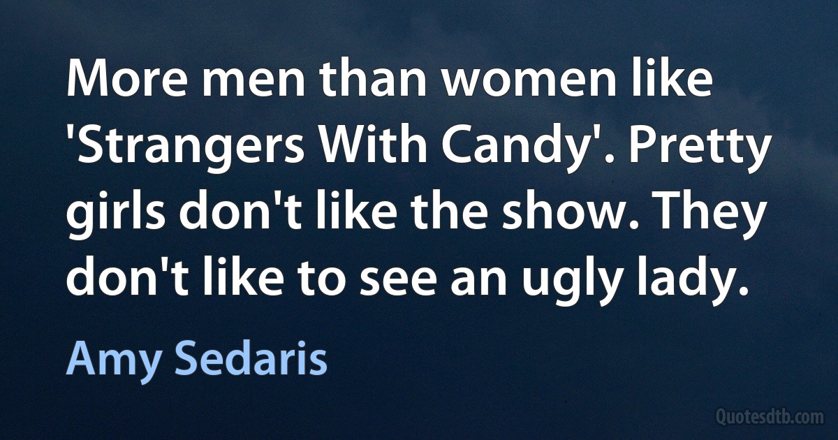 More men than women like 'Strangers With Candy'. Pretty girls don't like the show. They don't like to see an ugly lady. (Amy Sedaris)