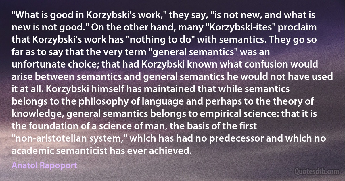 "What is good in Korzybski's work," they say, "is not new, and what is new is not good." On the other hand, many "Korzybski-ites" proclaim that Korzybski's work has "nothing to do" with semantics. They go so far as to say that the very term "general semantics" was an unfortunate choice; that had Korzybski known what confusion would arise between semantics and general semantics he would not have used it at all. Korzybski himself has maintained that while semantics belongs to the philosophy of language and perhaps to the theory of knowledge, general semantics belongs to empirical science: that it is the foundation of a science of man, the basis of the first "non-aristotelian system," which has had no predecessor and which no academic semanticist has ever achieved. (Anatol Rapoport)