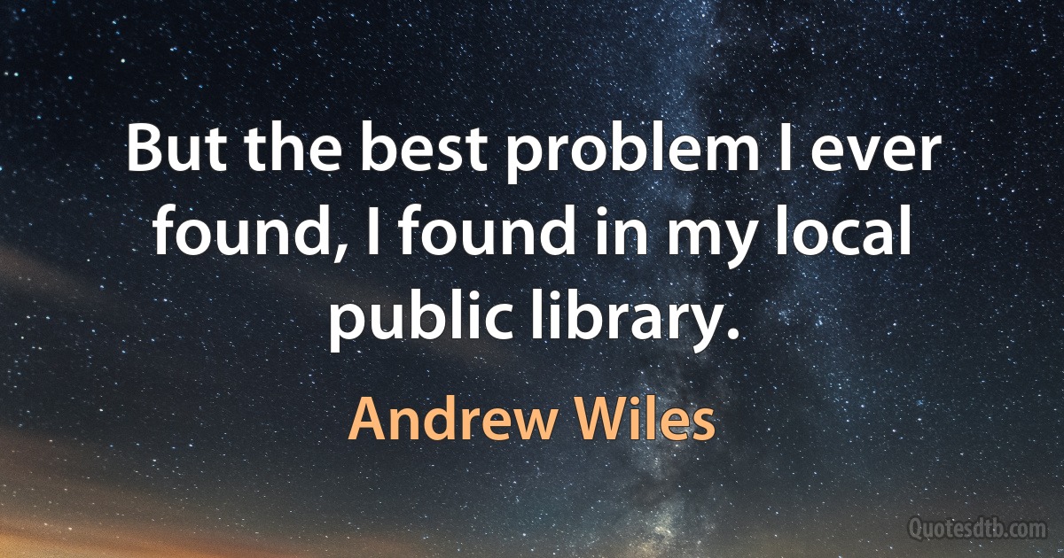 But the best problem I ever found, I found in my local public library. (Andrew Wiles)