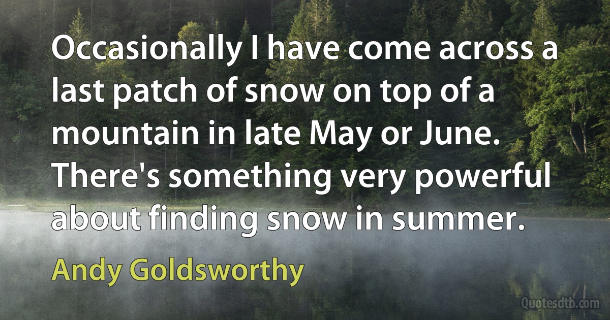 Occasionally I have come across a last patch of snow on top of a mountain in late May or June. There's something very powerful about finding snow in summer. (Andy Goldsworthy)