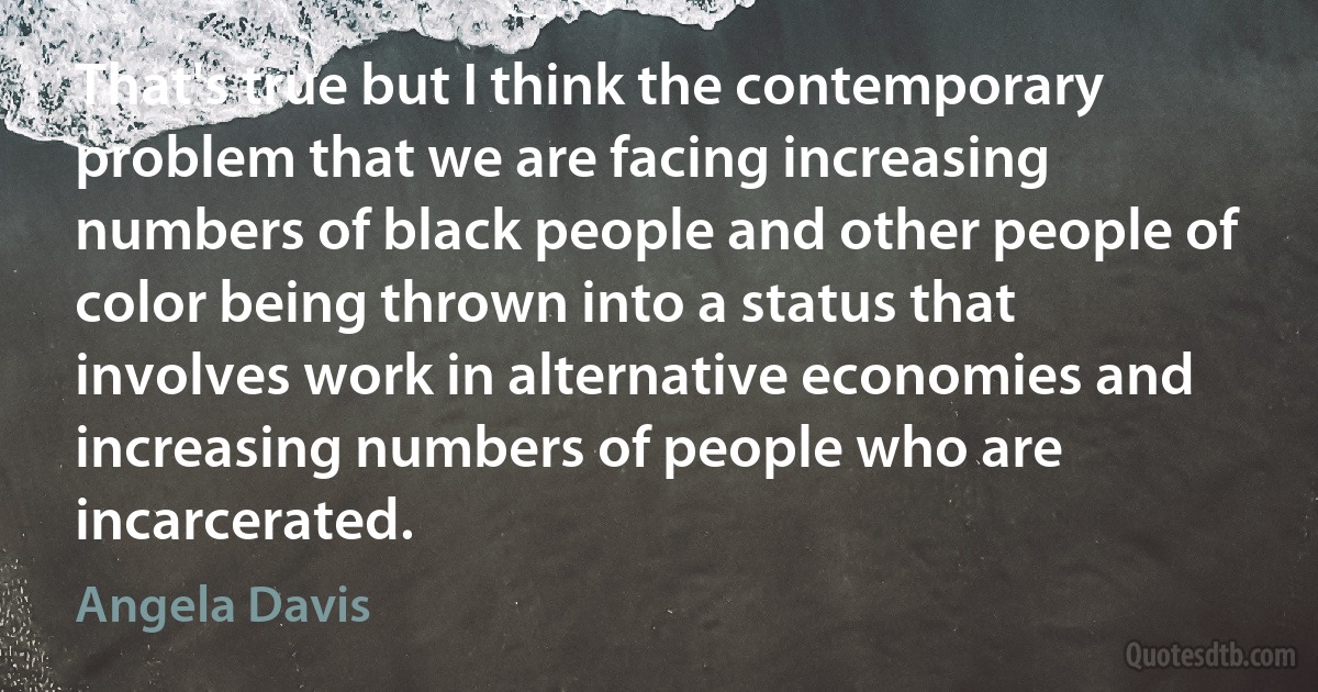 That's true but I think the contemporary problem that we are facing increasing numbers of black people and other people of color being thrown into a status that involves work in alternative economies and increasing numbers of people who are incarcerated. (Angela Davis)