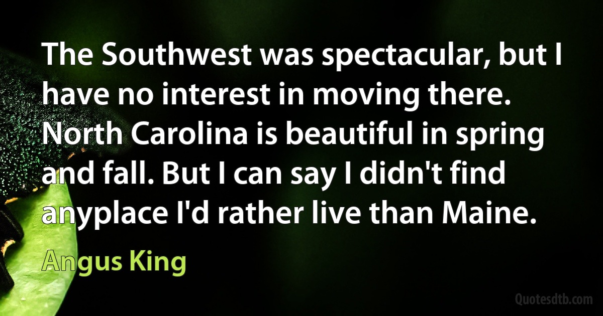 The Southwest was spectacular, but I have no interest in moving there. North Carolina is beautiful in spring and fall. But I can say I didn't find anyplace I'd rather live than Maine. (Angus King)