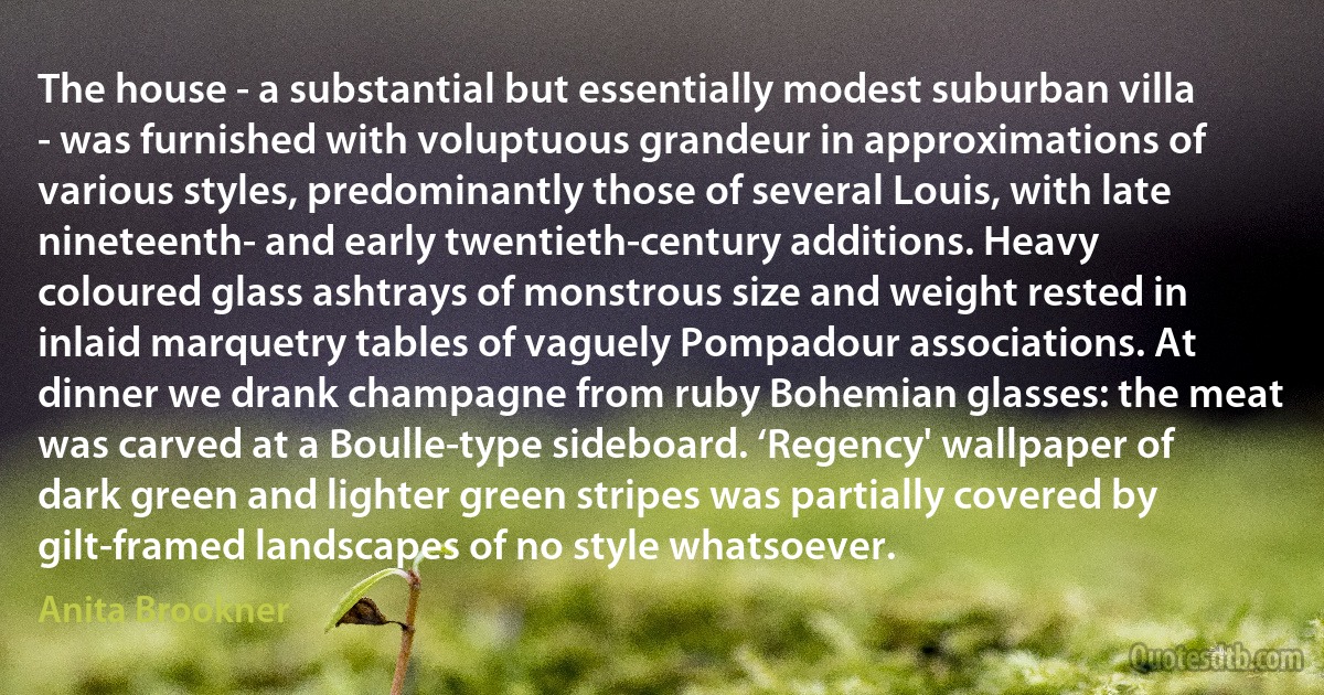 The house - a substantial but essentially modest suburban villa - was furnished with voluptuous grandeur in approximations of various styles, predominantly those of several Louis, with late nineteenth- and early twentieth-century additions. Heavy coloured glass ashtrays of monstrous size and weight rested in inlaid marquetry tables of vaguely Pompadour associations. At dinner we drank champagne from ruby Bohemian glasses: the meat was carved at a Boulle-type sideboard. ‘Regency' wallpaper of dark green and lighter green stripes was partially covered by gilt-framed landscapes of no style whatsoever. (Anita Brookner)