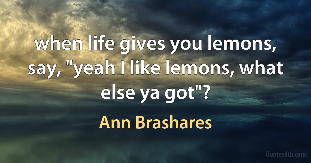 when life gives you lemons, say, "yeah I like lemons, what else ya got"? (Ann Brashares)