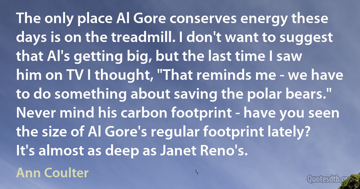 The only place Al Gore conserves energy these days is on the treadmill. I don't want to suggest that Al's getting big, but the last time I saw him on TV I thought, "That reminds me - we have to do something about saving the polar bears." Never mind his carbon footprint - have you seen the size of Al Gore's regular footprint lately? It's almost as deep as Janet Reno's. (Ann Coulter)