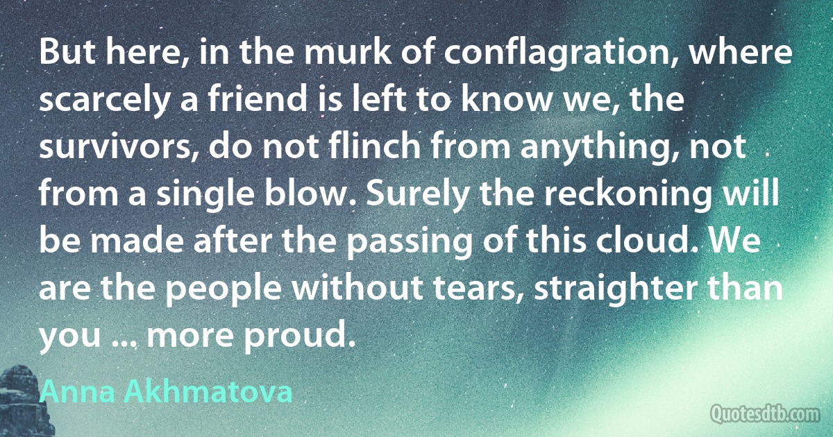 But here, in the murk of conflagration, where scarcely a friend is left to know we, the survivors, do not flinch from anything, not from a single blow. Surely the reckoning will be made after the passing of this cloud. We are the people without tears, straighter than you ... more proud. (Anna Akhmatova)