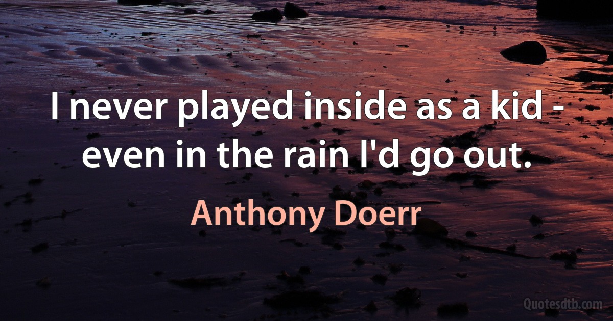 I never played inside as a kid - even in the rain I'd go out. (Anthony Doerr)