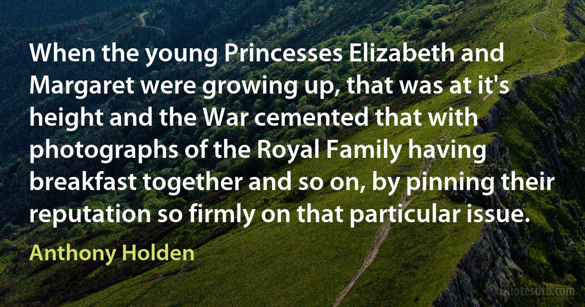 When the young Princesses Elizabeth and Margaret were growing up, that was at it's height and the War cemented that with photographs of the Royal Family having breakfast together and so on, by pinning their reputation so firmly on that particular issue. (Anthony Holden)