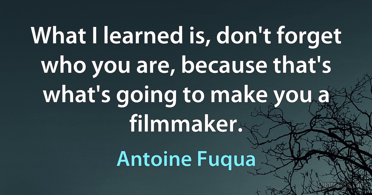 What I learned is, don't forget who you are, because that's what's going to make you a filmmaker. (Antoine Fuqua)