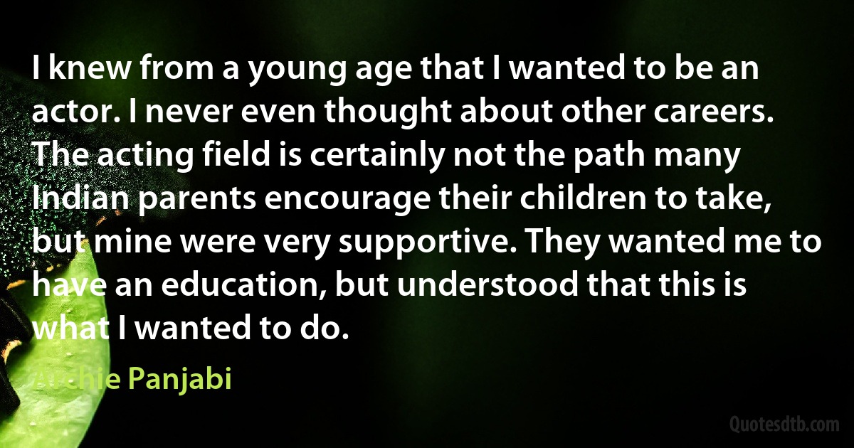 I knew from a young age that I wanted to be an actor. I never even thought about other careers. The acting field is certainly not the path many Indian parents encourage their children to take, but mine were very supportive. They wanted me to have an education, but understood that this is what I wanted to do. (Archie Panjabi)