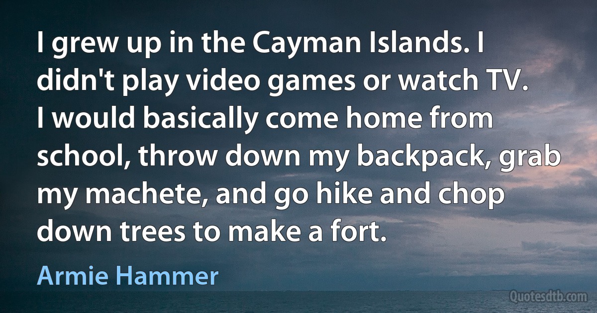 I grew up in the Cayman Islands. I didn't play video games or watch TV. I would basically come home from school, throw down my backpack, grab my machete, and go hike and chop down trees to make a fort. (Armie Hammer)