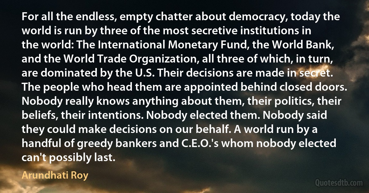 For all the endless, empty chatter about democracy, today the world is run by three of the most secretive institutions in the world: The International Monetary Fund, the World Bank, and the World Trade Organization, all three of which, in turn, are dominated by the U.S. Their decisions are made in secret. The people who head them are appointed behind closed doors. Nobody really knows anything about them, their politics, their beliefs, their intentions. Nobody elected them. Nobody said they could make decisions on our behalf. A world run by a handful of greedy bankers and C.E.O.'s whom nobody elected can't possibly last. (Arundhati Roy)