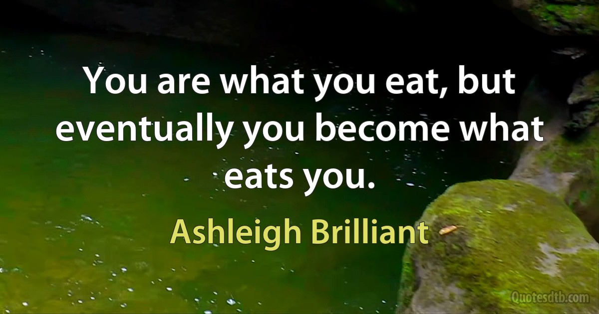 You are what you eat, but eventually you become what eats you. (Ashleigh Brilliant)