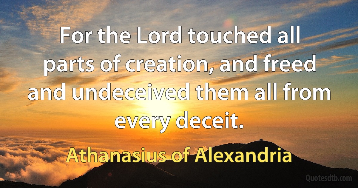 For the Lord touched all parts of creation, and freed and undeceived them all from every deceit. (Athanasius of Alexandria)