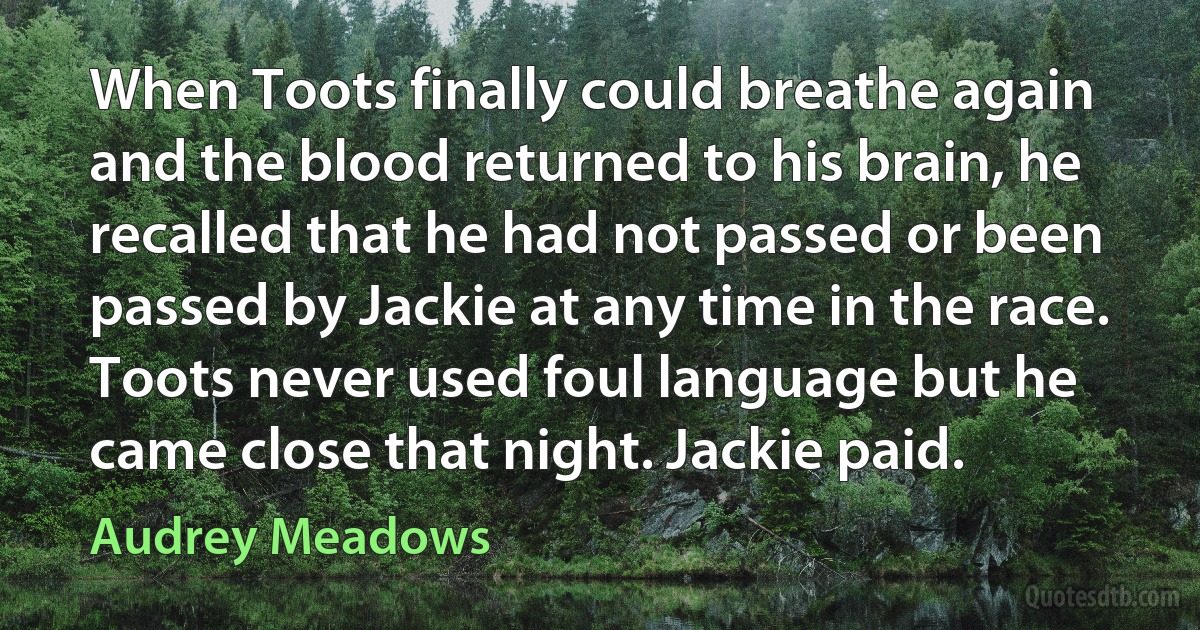 When Toots finally could breathe again and the blood returned to his brain, he recalled that he had not passed or been passed by Jackie at any time in the race. Toots never used foul language but he came close that night. Jackie paid. (Audrey Meadows)