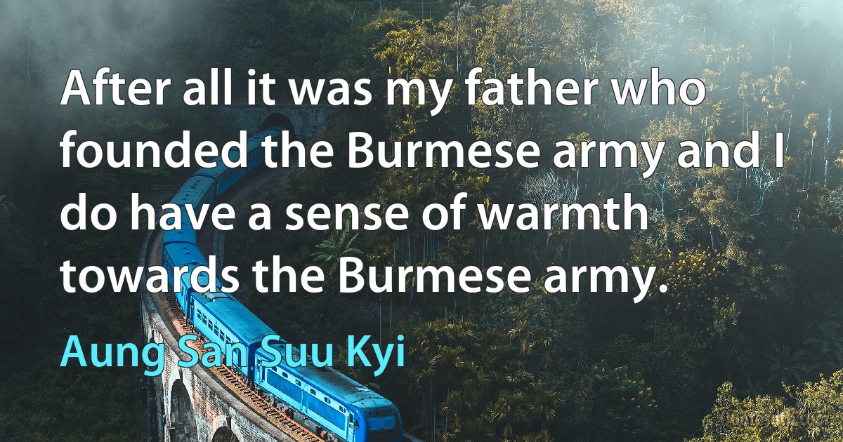 After all it was my father who founded the Burmese army and I do have a sense of warmth towards the Burmese army. (Aung San Suu Kyi)