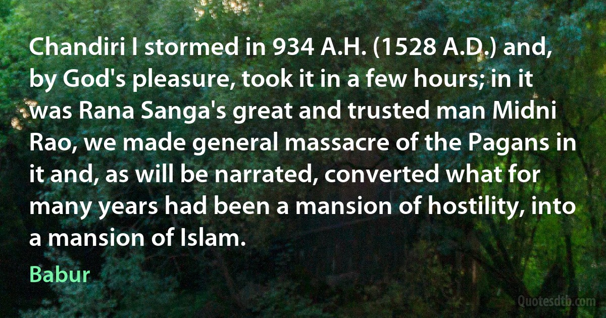 Chandiri I stormed in 934 A.H. (1528 A.D.) and, by God's pleasure, took it in a few hours; in it was Rana Sanga's great and trusted man Midni Rao, we made general massacre of the Pagans in it and, as will be narrated, converted what for many years had been a mansion of hostility, into a mansion of Islam. (Babur)