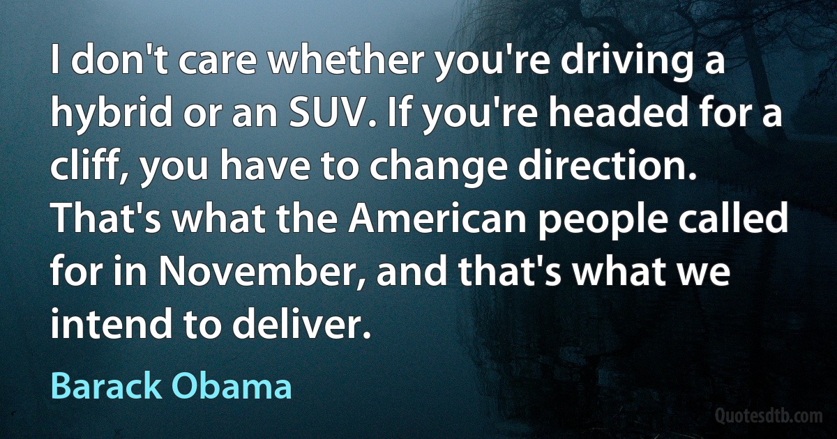 I don't care whether you're driving a hybrid or an SUV. If you're headed for a cliff, you have to change direction. That's what the American people called for in November, and that's what we intend to deliver. (Barack Obama)