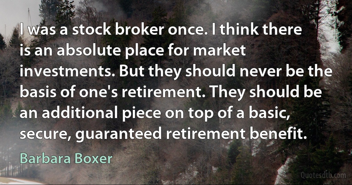 I was a stock broker once. I think there is an absolute place for market investments. But they should never be the basis of one's retirement. They should be an additional piece on top of a basic, secure, guaranteed retirement benefit. (Barbara Boxer)