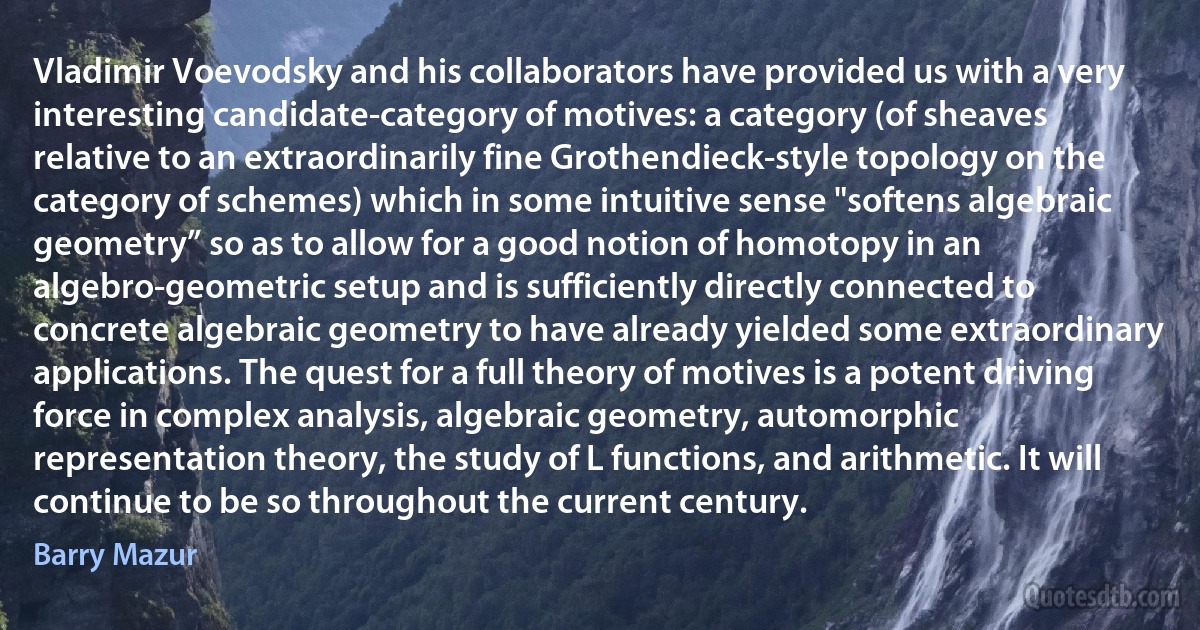 Vladimir Voevodsky and his collaborators have provided us with a very interesting candidate-category of motives: a category (of sheaves relative to an extraordinarily fine Grothendieck-style topology on the category of schemes) which in some intuitive sense "softens algebraic geometry” so as to allow for a good notion of homotopy in an algebro-geometric setup and is sufficiently directly connected to concrete algebraic geometry to have already yielded some extraordinary applications. The quest for a full theory of motives is a potent driving force in complex analysis, algebraic geometry, automorphic representation theory, the study of L functions, and arithmetic. It will continue to be so throughout the current century. (Barry Mazur)