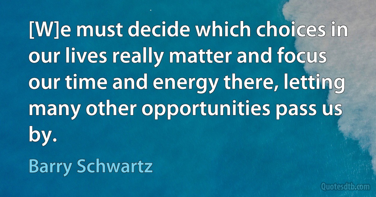 [W]e must decide which choices in our lives really matter and focus our time and energy there, letting many other opportunities pass us by. (Barry Schwartz)