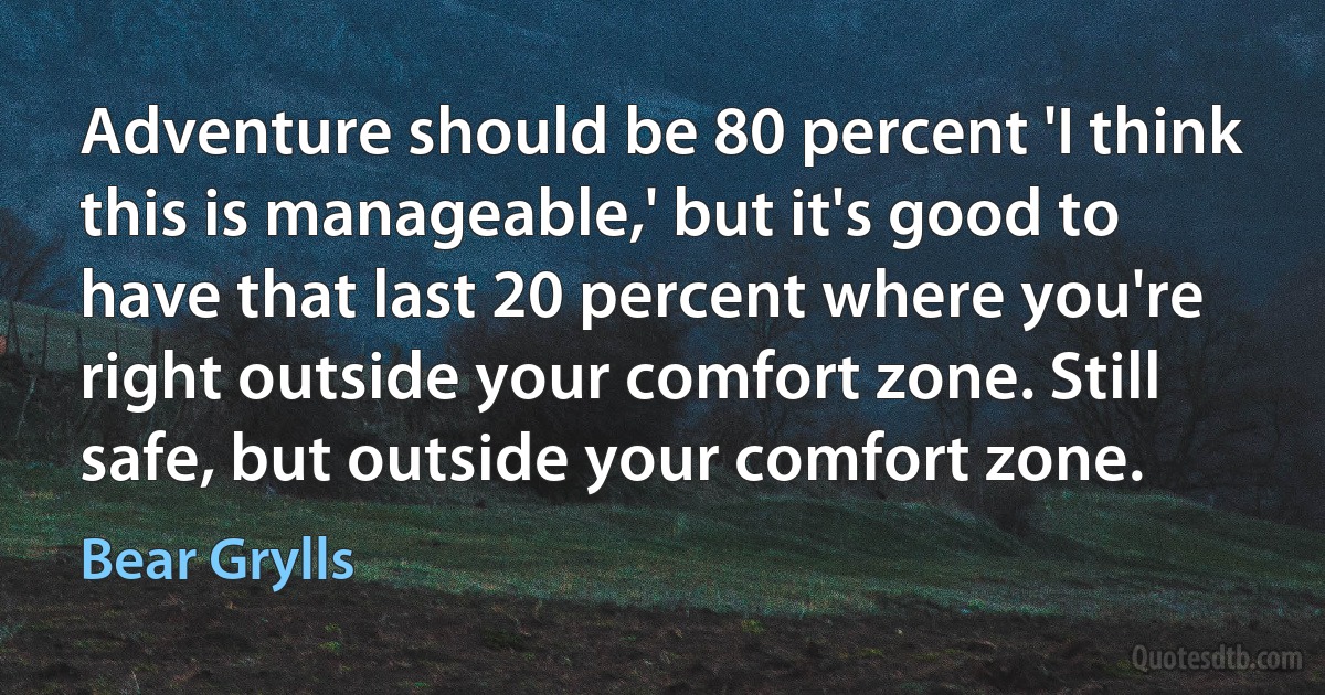 Adventure should be 80 percent 'I think this is manageable,' but it's good to have that last 20 percent where you're right outside your comfort zone. Still safe, but outside your comfort zone. (Bear Grylls)