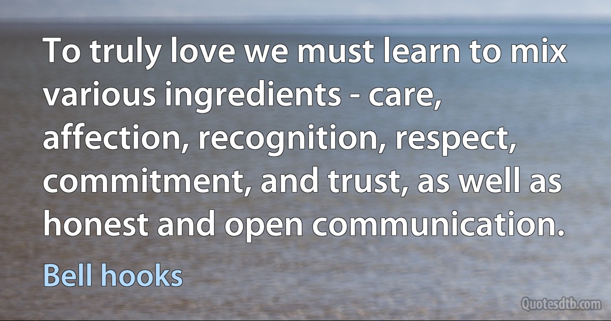 To truly love we must learn to mix various ingredients - care, affection, recognition, respect, commitment, and trust, as well as honest and open communication. (Bell hooks)