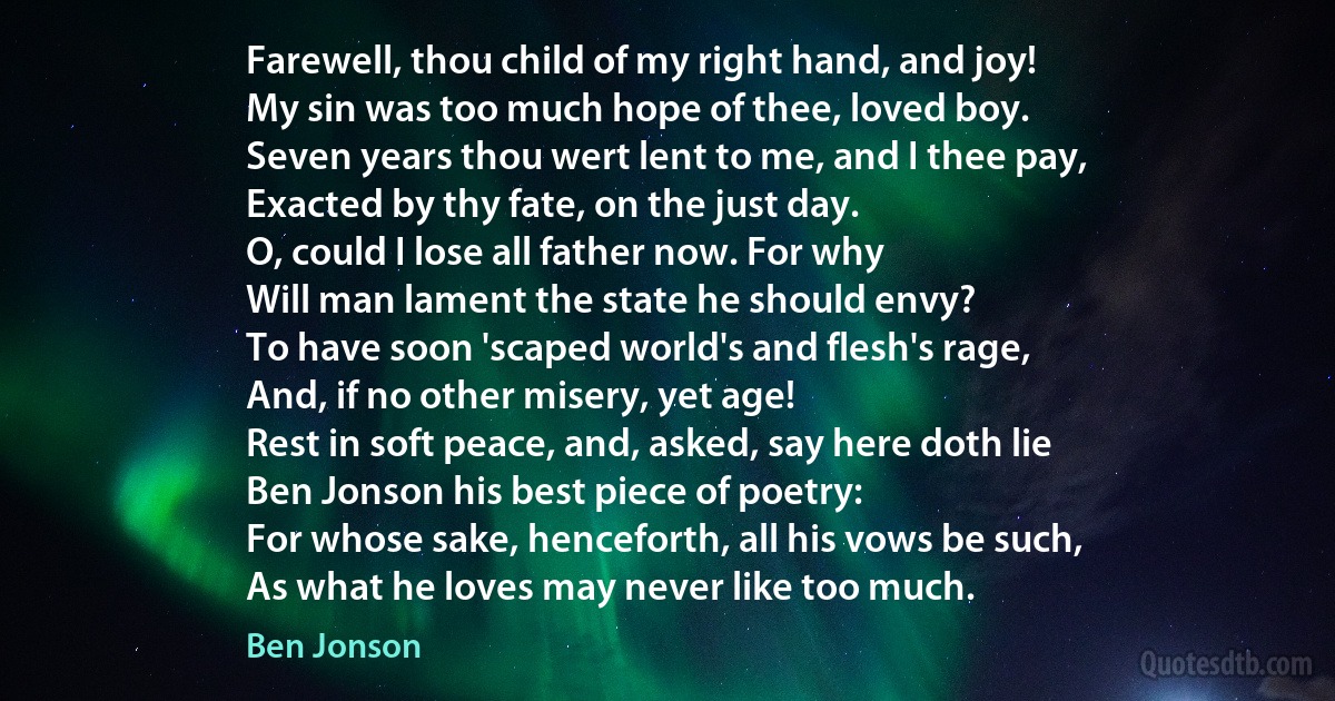 Farewell, thou child of my right hand, and joy!
My sin was too much hope of thee, loved boy.
Seven years thou wert lent to me, and I thee pay,
Exacted by thy fate, on the just day.
O, could I lose all father now. For why
Will man lament the state he should envy?
To have soon 'scaped world's and flesh's rage,
And, if no other misery, yet age!
Rest in soft peace, and, asked, say here doth lie
Ben Jonson his best piece of poetry:
For whose sake, henceforth, all his vows be such,
As what he loves may never like too much. (Ben Jonson)