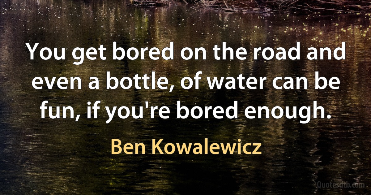 You get bored on the road and even a bottle, of water can be fun, if you're bored enough. (Ben Kowalewicz)