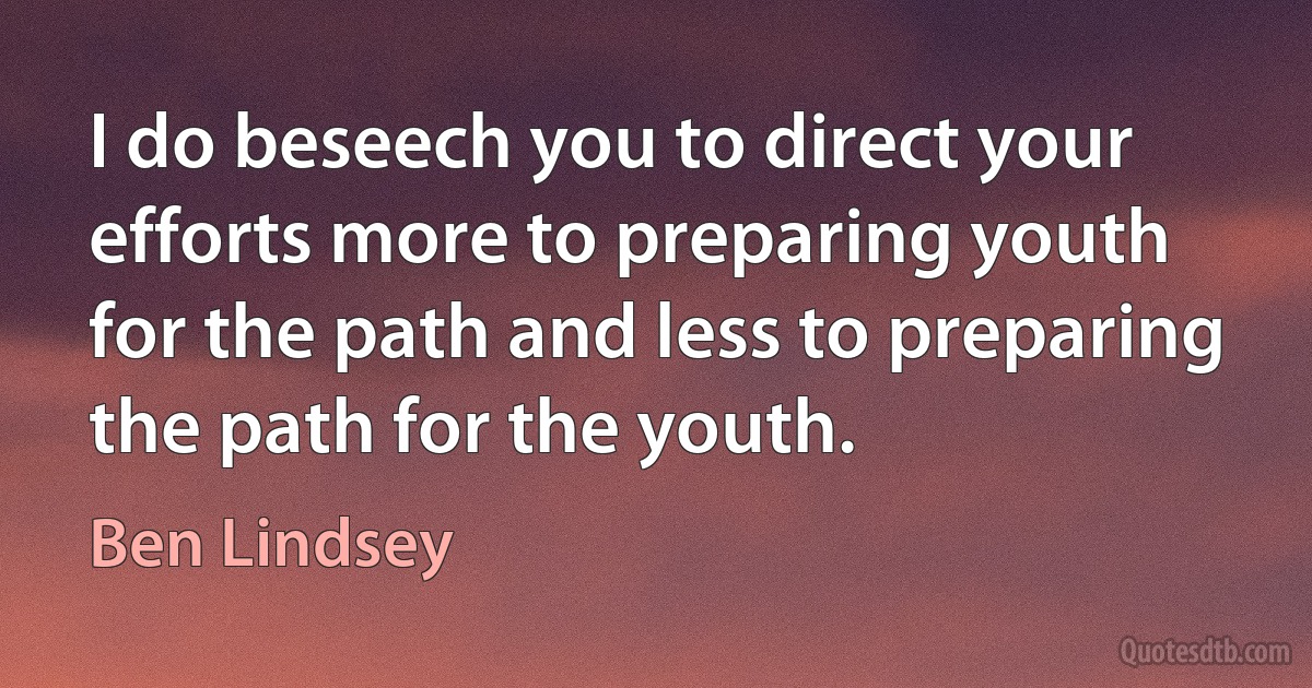 I do beseech you to direct your efforts more to preparing youth for the path and less to preparing the path for the youth. (Ben Lindsey)