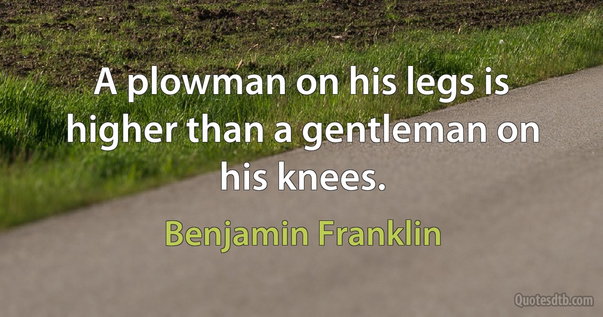 A plowman on his legs is higher than a gentleman on his knees. (Benjamin Franklin)