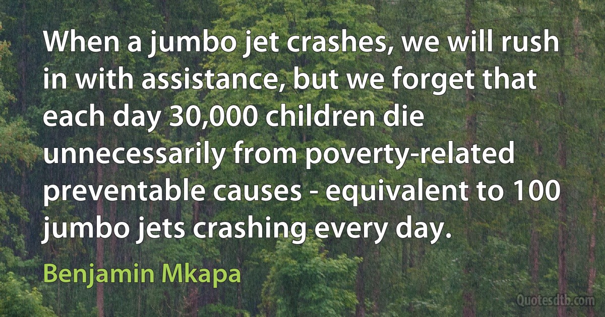 When a jumbo jet crashes, we will rush in with assistance, but we forget that each day 30,000 children die unnecessarily from poverty-related preventable causes - equivalent to 100 jumbo jets crashing every day. (Benjamin Mkapa)