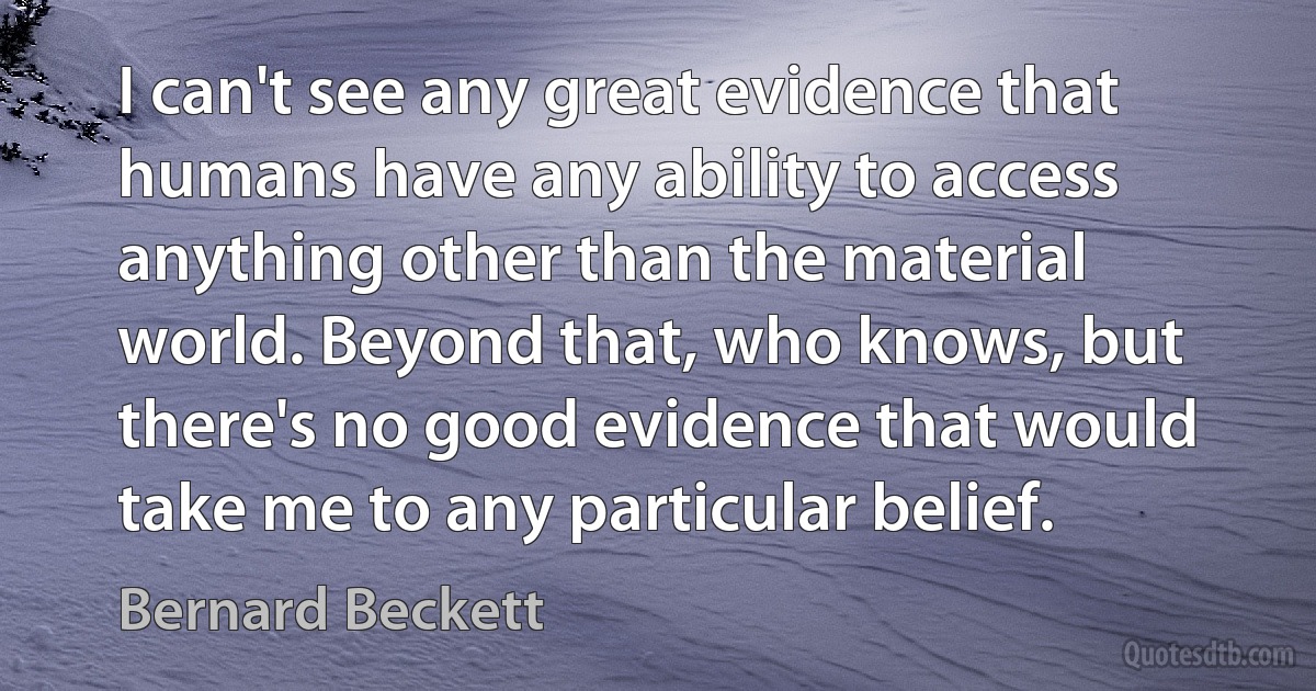 I can't see any great evidence that humans have any ability to access anything other than the material world. Beyond that, who knows, but there's no good evidence that would take me to any particular belief. (Bernard Beckett)