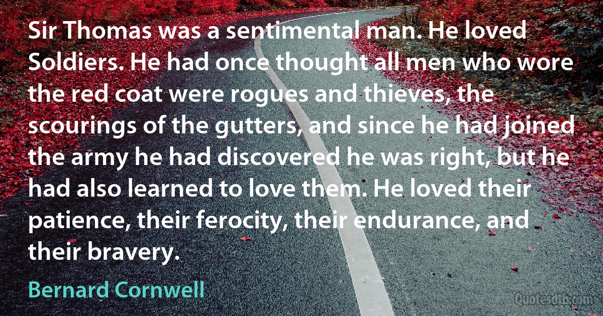 Sir Thomas was a sentimental man. He loved Soldiers. He had once thought all men who wore the red coat were rogues and thieves, the scourings of the gutters, and since he had joined the army he had discovered he was right, but he had also learned to love them. He loved their patience, their ferocity, their endurance, and their bravery. (Bernard Cornwell)