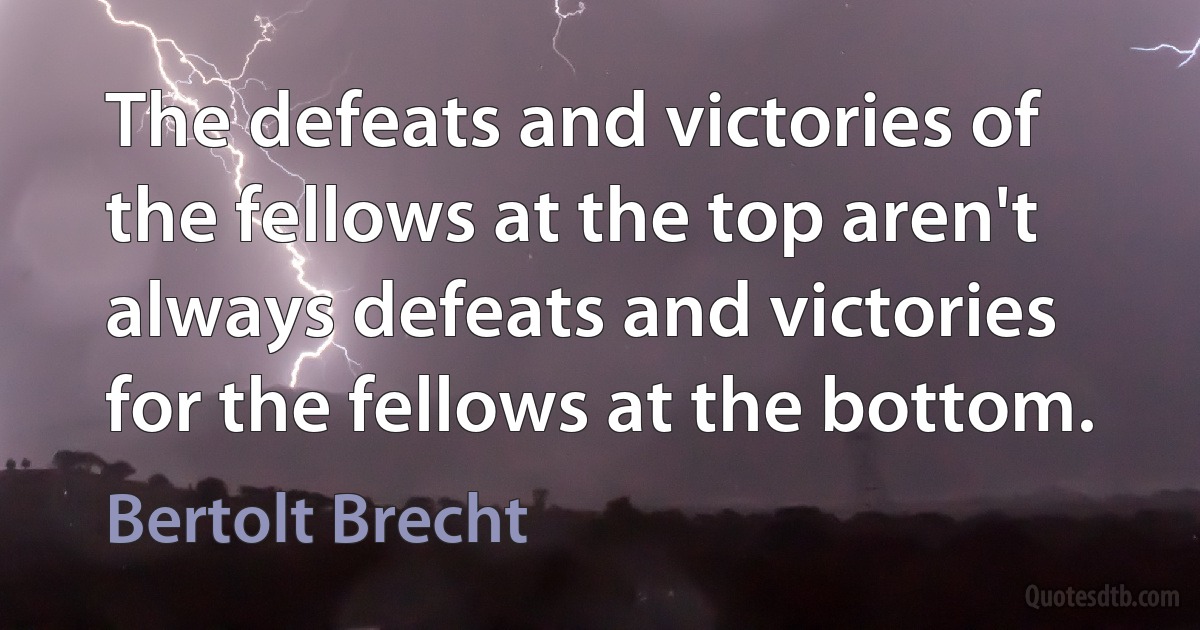 The defeats and victories of the fellows at the top aren't always defeats and victories for the fellows at the bottom. (Bertolt Brecht)