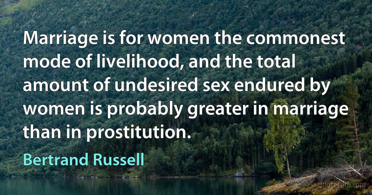 Marriage is for women the commonest mode of livelihood, and the total amount of undesired sex endured by women is probably greater in marriage than in prostitution. (Bertrand Russell)