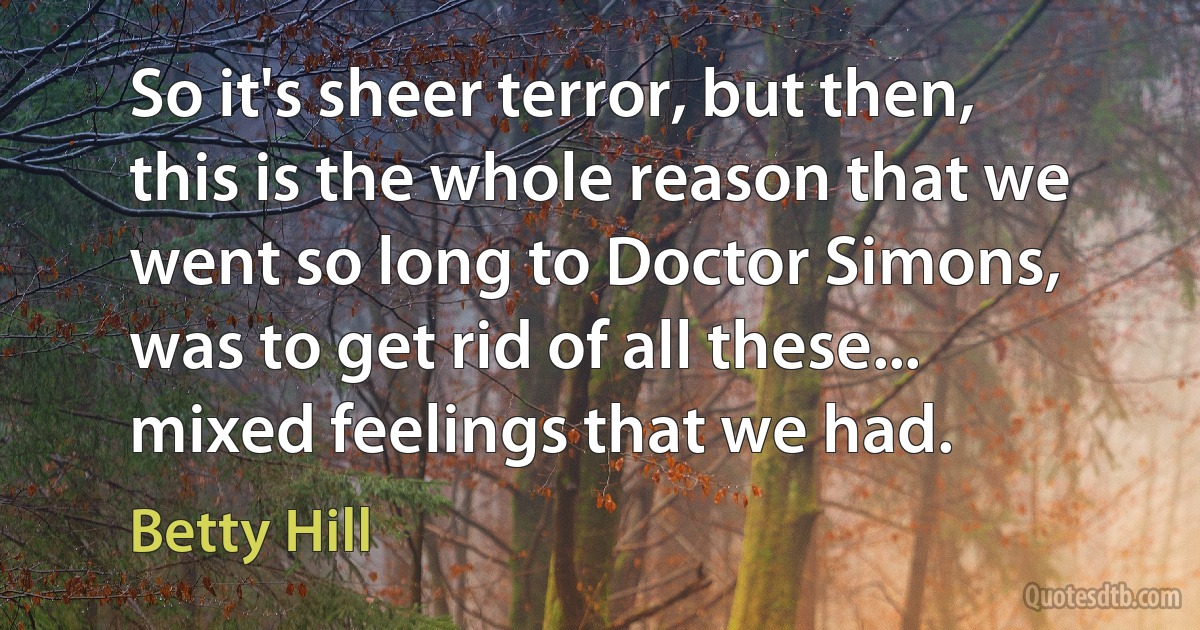 So it's sheer terror, but then, this is the whole reason that we went so long to Doctor Simons, was to get rid of all these... mixed feelings that we had. (Betty Hill)