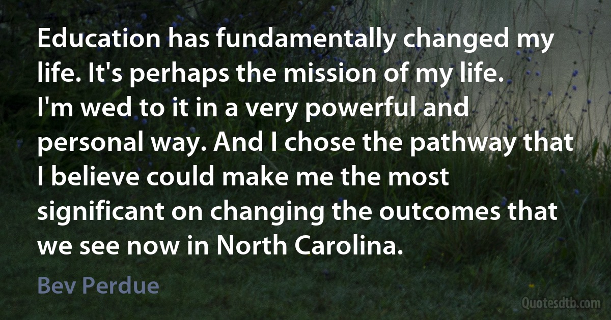 Education has fundamentally changed my life. It's perhaps the mission of my life. I'm wed to it in a very powerful and personal way. And I chose the pathway that I believe could make me the most significant on changing the outcomes that we see now in North Carolina. (Bev Perdue)